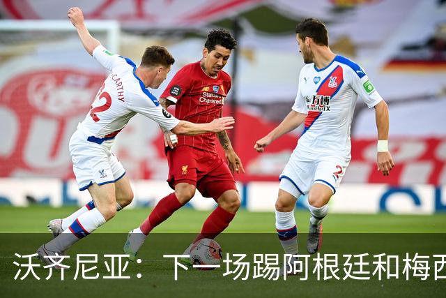 沃齐尼亚：下一场踢阿根廷和梅西是终极荣耀，出线那一刻我乐疯了